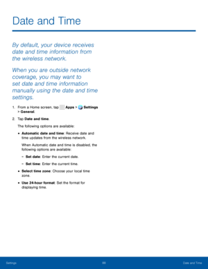 Page 9388Date and Time
By default, your device receives 
date and time information from 
the wireless network.
When you are outside network 
coverage, you may want to 
set date and time information 
manually using the date and time 
settings.
1. From a Home screen, tap Apps > Settings 
> General.  
2. Tap Date and time.
The following options are available:
• Automatic date and time: Receive date and 
time updates from the wireless network.
When Automatic date and time is disabled, the 
following options are...