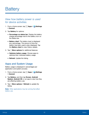 Page 9590Battery
View how battery power is used 
for device activities.
1. From a Home screen, tap Apps > Settings 
> General.  
2. Tap Battery for options:
• Percentage on status bar: Display the battery 
charge percentage next to the battery icon on 
the Status bar.
• Battery chart: The battery level is displayed 
as a percentage. The amount of time the 
battery has been used is also displayed. Tap 
the Battery chart to view History details.
3. Tap  More options for additional features: 
• Optimize battery...