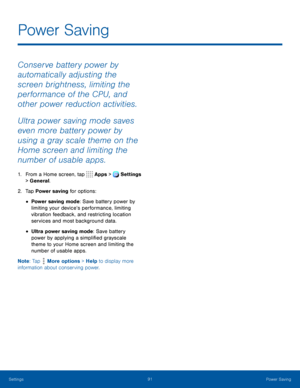 Page 9691Power Saving
Conserve battery power by 
automatically adjusting the 
screen brightness, limiting the 
performance of the CPU, and 
other power reduction activities.
Ultra power saving mode saves 
even more battery power by 
using a gray scale theme on the 
Home screen and limiting the 
number of usable apps.
1. From a Home screen, tap Apps > Settings 
> General.  
2. Tap Power saving for options:
• Power saving mode: Save battery power by 
limiting your device’s performance, limiting 
vibration...
