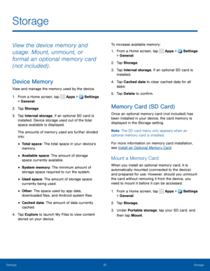 Page 9792Storage
Storage
View the device memory and 
usage. Mount, unmount, or 
format an optional memory card 
(not included) .
Device Memory
View and manage the memory used by the device.
1. From a Home screen, tap Apps > Settings 
> General.  
2. Tap Storage .
3. Tap Internal storage, if an optional SD card is 
installed. Device storage used out of the total 
space available is displayed.
The amounts of memory used are further divided 
into:
• Total space: The total space in your device’s 
memory.
•...