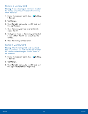 Page 9893Storage
Remove a Memory Card
Warning: To prevent damage to information stored on 
the memory card, unmount the card before removing 
it from the device.
1. From a Home screen, tap Apps > Settings 
> General.  
2. Tap Storage.
3. Under Portable storage, tap your SD card, and 
then tap Unmount.
4. Open the memory card slot cover and turn to 
expose the slot.
5. Gently press inward on the memory card so that 
it pops out from the slot, and carefully pull the 
card out.
6. Close the memory card slot...