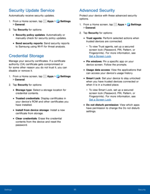 Page 10095Security
Security Update Service
Automatically receive security updates.
1. From a Home screen, tap Apps > Settings 
> General.  
2. Tap Security for options:
• Security policy updates: Automatically or 
manually check for security policy updates.
• Send security reports: Send security reports 
to Samsung using Wi-Fi for threat analysis.
Credential Storage
Manage your security certificates. If a certificate 
authority (CA) certificate gets compromised or 
for some other reason you do not trust it, you...