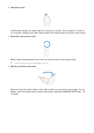 Page 111104105
 
●Selecting an item
Fold and then spread your index finger as if clicking on a mouse. You can select a TV menu or 
run a function. Keeping your index finger folded is like holding down the remote control button.
 
●Returning to the previous menu
Make a large counterclockwise circle with your hand to return to the previous menu.
 
"
A small circle may not be recognised by the TV.
 
●
Moving to the  Smart Hub panel
Move your hand from left to right or from right to left as you would turn a book...