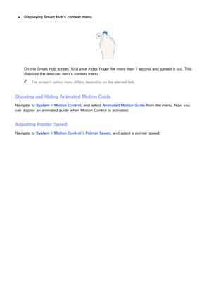 Page 112106
 
●Displaying  Smart Hub's context menu
On the Smart Hub screen, fold your index finger for more than 1 second and spread it out. This 
displays the selected item's context menu.
 
"
The screen's option menu differs depending on the selected lists.
Showing and Hiding Animated Motion Guide
Navigate to System >  Motion Control, and select  Animated Motion Guide from the menu. Now you 
can display an animated guide when  Motion Control is activated.
Adjusting Pointer Speed
Navigate to...