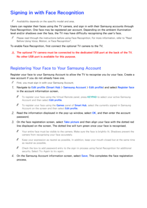 Page 116110
Signing in with Face Recognition
 
"Availability depends on the specific model and area.
Users can register their faces using the TV camera, and sign in with their Samsung accounts through 
Face Recognition. One face may be registered per account. Depending on the ambient illumination 
level and/or shadows over the face, the TV may have difficulty recognising the user's face.
 
"
Please read through the instructions before using Face Recognition. For more information, refer to " Read...
