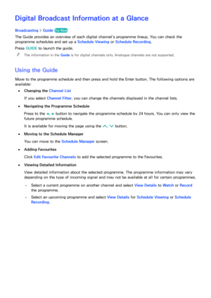 Page 118112
Digital Broadcast Information at a Glance
Broadcasting > Guide  Try Now EPG
The Guide provides an overview of each digital channel's programme lineup. You can check the 
programme schedules and set up a  Schedule Viewing or Schedule Recording.
Press  GUIDE  to launch the guide.
 
"
The information in the Guide  is for digital channels only. Analogue channels are not supported.
Using the Guide
Move to the programme schedule and then press and hold the Enter button. The following options are...