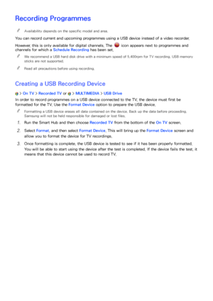 Page 120114
Recording Programmes
 
"Availability depends on the specific model and area.
You can record current and upcoming programmes using a USB device instead of a video recorder.
However, this is only available for digital channels. The 
 icon appears next to programmes and 
channels for which a  Schedule Recording has been set.
 
"
We recommend a USB hard disk drive with a minimum speed of 5,400rpm for TV recording. USB memory 
sticks are not supported.
 
"Read all precautions before using...