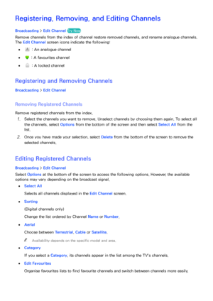 Page 133126127
Registering, Removing, and Editing Channels
Broadcasting > Edit Channel  Try Now Channel - Edit
Remove channels from the index of channel restore removed channels, and rename analogue channels. 
The Edit Channel  screen icons indicate the following:
 
● : An analogue channel
 
● : A favourites channel
 
● : A locked channel
Registering and Removing Channels
Broadcasting  > Edit Channel
Removing Registered Channels
Remove registered channels from the index.
11 Select the channels you want to...