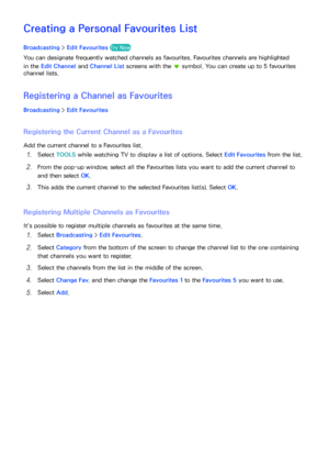 Page 135128129
Creating a Personal Favourites List
Broadcasting > Edit  Favourites Try Now
You can designate frequently watched channels as favourites. Favourites channels are highlighted 
in the Edit Channel  and Channel List screens with the 
 symbol. You can create up to 5 favourites 
channel lists.
Registering a Channel as  Favourites
Broadcasting > Edit Favourites
Registering the Current Channel as a  Favourites
Add the current channel to a Favourites list.
11 Select TOOLS  while watching TV to display a...