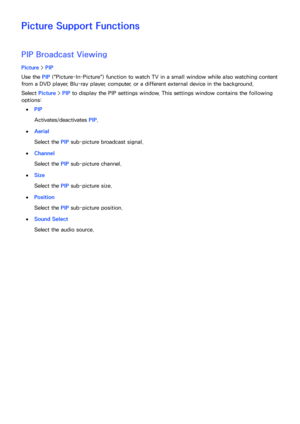 Page 161154155
Picture Support Functions
PIP Broadcast Viewing
Picture > PIP
Use the PIP  ("Picture-In-Picture") function to watch TV in a small window while also watching content 
from a DVD player, Blu-ray player, computer, or a different external device in the background.
Select  Picture >  PIP to display the PIP settings window. This settings window contains the following 
options: 
 
●PIP
Activates/deactivates  PIP.
 
●Aerial
Select the PIP  sub-picture broadcast signal.
 
●Channel
Select the PIP...
