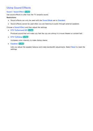 Page 165158159
Using Sound Effects
Sound > Sound Effect Try Now
Use sound effects to alter how the TV projects sound.
Restrictions:
 
●Sound effects can only be used with the Sound Mode set to Standard.
 
●Sound effects cannot be used when you are listening to audio through external speakers.
Choose a Sound Effect and then adjust the settings.
 
●DTS TruSurround HD  Try Now
Produces sound that will make you feel like you are sitting in a movie theatre or concert hall.
 
●DTS TruDialog  Try Now
Increases voice...