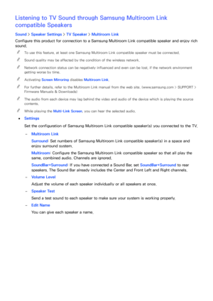 Page 167160161
Listening to TV Sound through Samsung Multiroom Link 
compatible Speakers
Sound > Speaker Settings  > TV Speaker >  Multiroom Link
Configure this product for connection to a Samsung Multiroom Link  compatible speaker and enjoy rich 
sound.
 
"
To use this feature, at least one Samsung Multiroom Link  compatible speaker must be connected.
 
"Sound quality may be affected by the condition of the wireless network.
 
"Network connection status can be negatively influenced and even can be...