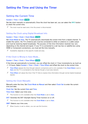Page 170164
Setting the Time and Using the Timer
Setting the Current Time
System > Time > Clock Try Now
Set the clock manually or automatically. Once the clock has been set, you can select the INFO  button 
to check the current time.
 
"
The clock must be reset every time the power is disconnected.
Setting the Clock using Digital Broadcast Info
System >  Time > Clock > Clock Mode  Try Now
Set Clock Mode  to Auto. The TV automatically downloads the correct time from a digital channel. To 
enable this option,...