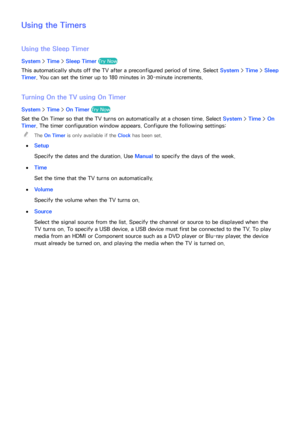 Page 171164165
Using the Timers
Using the Sleep Timer
System > Time > Sleep Timer  Try Now
This automatically shuts off the TV after a preconfigured period of time. Select  System > Time > Sleep 
Timer. You can set the timer up to 180 minutes in 30-minute increments.
Turning On the TV using  On Timer
System > Time > On Timer  Try Now Timer - On
Set the On Timer so that the TV turns on automatically at a chosen time. Select  System > Time > On 
Timer. The timer configuration window appears. Configure the...