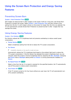 Page 173166167
Using the Screen Burn Protection and Energy Saving 
Features
Preventing Screen Burn
System > Auto Protection Time  Try Now
Still images can leave burned-in after-images on the screen if left for a long time. Use Screen Burn 
Protection to protect the screen. Select  System > Auto Protection Time  and then choose a time 
setting from the list. If a still image is shown on the screen for longer than the time you selected, the 
TV will automatically activate Screen Burn Protection to prevent...