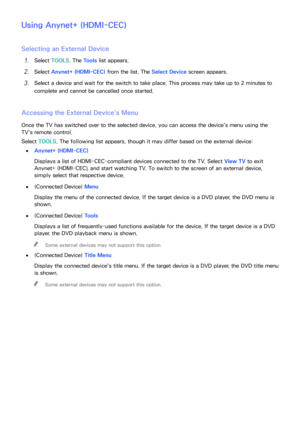 Page 175168169
Using Anynet+ (HDMI-CEC)
Selecting an External Device
11 Select  TOOLS . The Tools  list appears.
21 Select Anynet+ (HDMI-CEC)  from the list. The Select Device screen appears.
31 Select a device and wait for the switch to take place. This process may take up to 2 minutes to 
complete and cannot be cancelled once started.
Accessing the External Device's Menu
Once the TV has switched over to the selected device, you can access the device's menu using the 
TV's remote control.
Select...