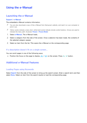 Page 176170
Using the e-Manual
Launching the  e-Manual
Support > e-Manual
The embedded e-Manual  contains information.
 
"
You can also download a copy of the e-Manual  from Samsung's website, and read it on your computer or 
print it out.
 
"Yellow words indicate a menu item; white bold words indicate remote control buttons. Arrows are used to 
indicate the menu path. (Example:  Picture > Picture Mode )
11 Select e-Manual. The e-Manual  loads.
21 Select a category from the side of the screen. Once a...