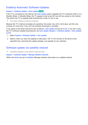 Page 179172173
Enabling Automatic Software Updates
Support > Software Update >  Auto update Try Now
If the TV is connected to the Internet, the Auto update  option upgrades the TV’s software while it is in 
Standby Mode. In Standby Mode, the TV appears to be turned off, but still has access to the Internet. 
This allows the TV to upgrade itself automatically while it is not in use.
 
"
This option requires an Internet connection.
Because the TV’s internal processes are operating, the screen may emit a faint...