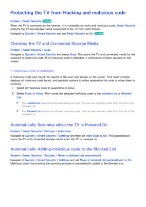 Page 180174
Protecting the TV from Hacking and malicious code
System > Smart Security  Try Now
When the TV is connected to the Internet, it is vulnerable to hacks and malicious code.  Smart Security 
protects the TV and storage media connected to the TV from such threats.
Navigate to System >  Smart Security and set Smart Security  to On. 
Try Now
Checking the TV and Connected Storage Media
System >  Smart Security  > Scan
Navigate to System >  Smart Security and select Scan. This scans the TV and connected...