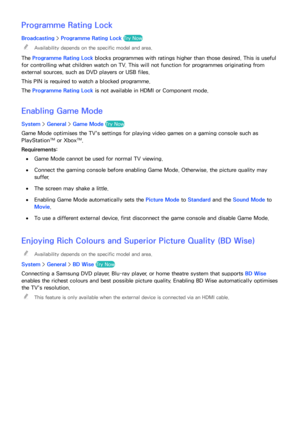 Page 184178
Programme Rating Lock
Broadcasting > Programme Rating Lock  Try Now
 
"Availability depends on the specific model and area.
The Programme Rating Lock  blocks programmes with ratings higher than those desired. This is useful 
for controlling what children watch on TV. This will not function for programmes originating from 
external sources, such as DVD players or USB files.
This PIN is required to watch a blocked programme.
The Programme Rating Lock  is not available in HDMI or Component mode....