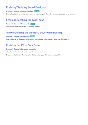 Page 185178179
Enabling/Disabling Sound Feedback
System > General >  Sound Feedback  Try Now
Sound Feedback provides audio cues as you navigate through menus and select menu options.
Locking/Unlocking the Panel Keys
System > General >  Panel Lock  Try Now
Use to lock and unlock the TV's panel buttons.
Showing/Hiding the Samsung Logo while Booting
System > General >  Boot Logo  Try Now
Use to enable or disable the Samsung logo display that appears when the TV starts up.
Enabling the TV to Boot Faster
System >...