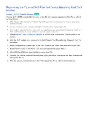 Page 186180
Registering the TV as a DivX-Certified Device (Watching Paid DivX 
Movies)
System > DivX® Video On Demand  Try Now
Viewing DivX® DRM-protected DivX movies on the TV first requires registration of the TV as a DivX-
certified device.
 
"
DRM ("Digital rights management") Digital Rights Management is a digital security measure designed to 
protect copyright.
 
"You can watch personally-created and free DivX content without registering the TV.
 
"Visit the DivX website...
