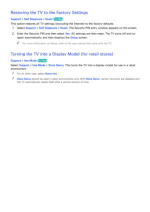 Page 187180181
Restoring the TV to the Factory Settings
Support > Self Diagnosis >  Reset Try Now
This option restores all TV settings (excluding the Internet) to the factory defaults.
11 Select Support >  Self Diagnosis >  Reset. The Security PIN entry window appears on the screen.
21 Enter the Security PIN and then select  Ye s. All settings are then reset. The TV turns off and on 
again automatically, and then displays the Setup  screen.
 
"
For more information on Setup, refer to the user manual that...