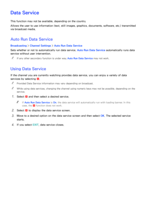 Page 188182
Data Service
This function may not be available, depending on the country.
Allows the user to use information (text, still images, graphics, documents, software, etc.) transmitted 
via broadcast media.
Auto Run Data Service
Broadcasting > Channel Settings  > Auto Run Data Service
Sets whether or not to automatically run data service. Auto Run Data Service automatically runs data 
service without user intervention.  
"
If any other secondary function is under way, Auto Run Data Service may not...