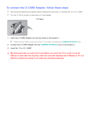 Page 191184185
To connect the CI CARD Adapter, follow these steps:
 
"We recommend attaching the adapter before installing the wall mount, or inserting the “CI or CI+ CARD”.
 
"Turn the TV off to connect or disconnect a CI card adapter.

11 Insert the CI CARD Adapter into the two holes on the product 1.
 
"
Please find two holes on the rear of the TV. Two holes are beside the COMMON INTERFACE port.
21 Connect the CI CARD Adapter into the COMMON INTERFACE port on the product 2.
31 Insert the “CI or...