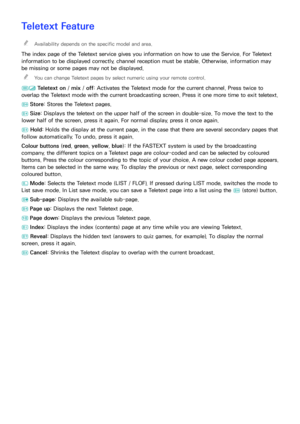 Page 193186187
Teletext Feature
 
"Availability depends on the specific model and area.
The index page of the Teletext service gives you information on how to use the Service. For Teletext 
information to be displayed correctly, channel reception must be stable. Otherwise, information may 
be missing or some pages may not be displayed.
 
"
You can change Teletext pages by select numeric using your remote control.
/  Teletext on
 / mix /  off: Activates the Teletext mode for the current channel. Press...