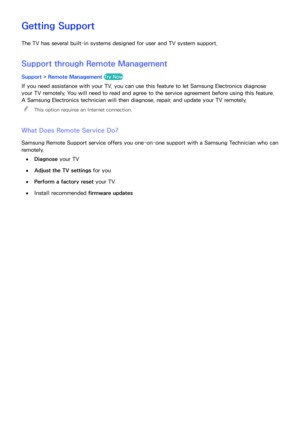 Page 195189
Getting Support
The TV has several built-in systems designed for user and TV system support.
Support through Remote Management
Support 
> Remote Management Try Now
If you need assistance with your TV, you can use this feature to let Samsung Electronics diagnose 
your TV remotely. You will need to read and agree to the service agreement before using this feature. 
A Samsung Electronics technician will then diagnose, repair, and update your TV remotely.
 
"
This option requires an Internet...