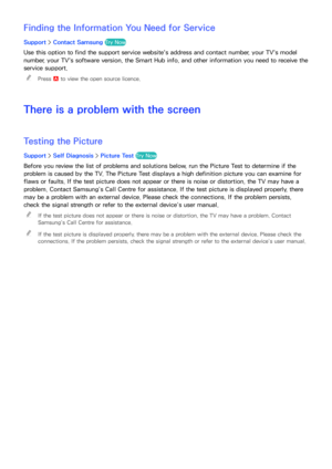 Page 197190191
Finding the Information You Need for Service
Support > Contact Samsung  Try Now
Use this option to find the support service website's address and contact number, your TV's model 
number, your TV's software version, the Smart Hub  info, and other information you need to receive the 
service support.
 
"
Press a to view the open source licence.
There is a problem with the screen
Testing the Picture
Support >  Self Diagnosis >  Picture Test Try Now
Before you review the list of...