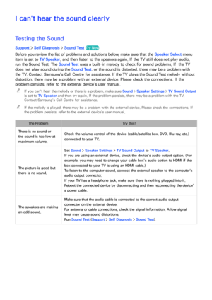 Page 200194
I can't hear the sound clearly
Testing the Sound
Support > Self Diagnosis >  Sound Test Try Now
Before you review the list of problems and solutions below, make sure that the Speaker Select menu 
item is set to TV Speaker, and then listen to the speakers again. If the TV still does not play audio, 
run the Sound Test. The Sound Test uses a built-in melody to check for sound problems. If  the TV 
does not play sound during the Sound Test, or the sound is distorted, there may be a problem with 
the...