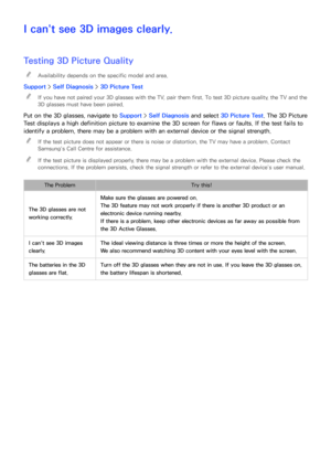 Page 201194195
I can't see 3D images clearly.
Testing 3D Picture Quality
 
"Availability depends on the specific model and area.
Support >  Self Diagnosis >  3D Picture Test
 
"
If you have not paired your 3D glasses with the TV, pair them first. To test 3D picture quality, the TV and the 
3D glasses must have been paired.
Put on the 3D glasses, navigate to Support > Self Diagnosis and select 3D Picture Test. The 3D Picture 
Test displays a high definition picture to examine the 3D screen for flaws...