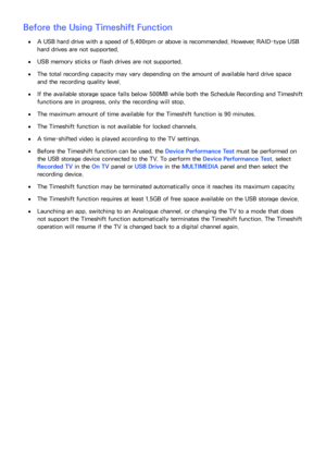 Page 210204
Before the Using Timeshift Function
 
●A USB hard drive with a speed of 5,400rpm or above is recommended. However, RAID-type USB 
hard drives are not supported.
 
●USB memory sticks or flash drives are not supported.
 
●The total recording capacity may vary depending on the amount of available hard drive space 
and the recording quality level.
 
●If the available storage space falls below 500MB while both the  Schedule Recording and Timeshift 
functions are in progress, only the recording will stop....