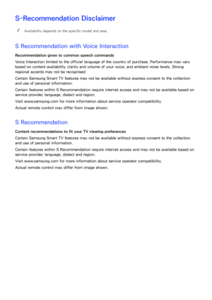 Page 211204205
S-Recommendation Disclaimer
 
"Availability depends on the specific model and area.
S Recommendation with Voice Interaction
Recommendation given to common speech commands
Voice Interaction limited to the official language of the country of purchase. Performance may vary 
based on content availability, clarity and volume of your voice, and ambient noise levels. Strong 
regional accents may not be recognised.
Certain Samsung Smart TV features may not be available without express consent to the...