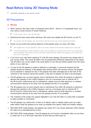 Page 212206
Read Before Using 3D Viewing Mode
 
"Availability depends on the specific model.
3D Precautions
 
[Warning
 
●When viewing a 3D video under a fluorescent lamp (50 Hz – 60 Hz) or 3-wavelength lamp, you 
may notice a small amount of screen flickering.
 
"
If this occurs, dim or turn off the light.
 
●
Switching the input mode while watching a 3D movie may disable the 3D function on the TV.
 
"
As a result, the 3D glasses may not function and the movie may not be displayed properly.
 
●...