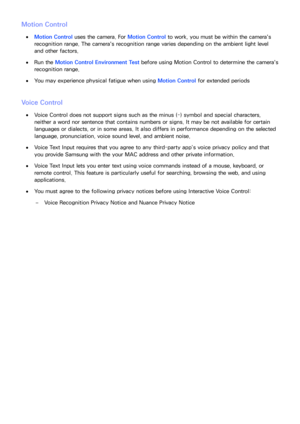 Page 218212
Motion Control
 
●Motion Control uses the camera. For  Motion Control to work, you must be within the camera's 
recognition range. The camera's recognition range varies depending on the ambient light level 
and other factors.
 
●Run the Motion Control Environment Test before using  Motion Control to determine the camera's 
recognition range.
 
●You may experience physical fatigue when using  Motion Control for extended periods
Voice Control
 
●Voice Control does not support signs such as...