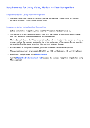 Page 219212213
Requirements for Using Voice, Motion, or Face Recognition
Requirements for Using Voice Recognition
 
●The voice recognition rate varies depending on the volume/tone, pronunciation, and ambient 
sound environment (TV sound and ambient noise).
Requirements for Using Motion Recognition
 
●Before using motion recognition, make sure the TV's camera has been turned on.
 
●You should be located between 1.5m and 3.5m from the camera. The actual recognition range 
may vary depending on the camera angle...