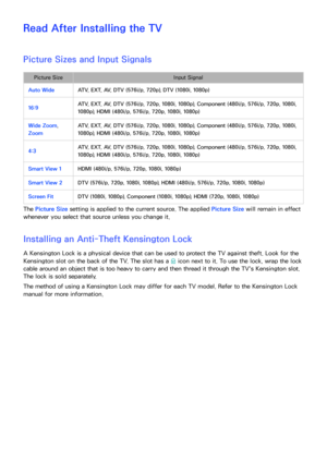 Page 230224
Read After Installing the TV
Picture Sizes and Input Signals
Picture SizeInput Signal
Auto Wide ATV, EXT, AV, DTV (576i/p, 720p), DTV (1080i, 1080p)
16:9 ATV, EXT, AV, DTV (576i/p, 720p, 1080i, 1080p), Component (480i/p, 576i/p, 720p, 1080i, 
1080p), HDMI (480i/p, 576i/p, 720p, 1080i, 1080p)
Wide Zoom, 
Zoom ATV, EXT, AV, DTV (576i/p, 720p, 1080i, 1080p), Component (480i/p, 576i/p, 720p, 1080i, 
1080p), HDMI (480i/p, 576i/p, 720p, 1080i, 1080p)
4:3 ATV, EXT, AV, DTV (576i/p, 720p, 1080i, 1080p),...