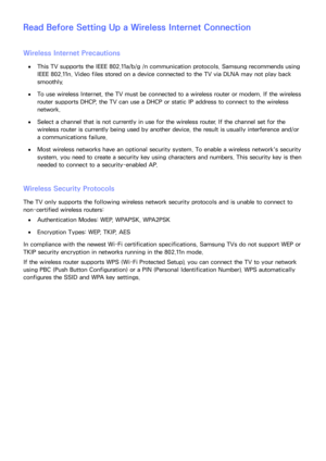 Page 231224225
Read Before Setting Up a Wireless Internet Connection
Wireless Internet Precautions
 
●This TV supports the IEEE 802.11a/b/g /n communication protocols. Samsung recommends using 
IEEE 802.11n. Video files stored on a device connected to the TV via DLNA may not play back 
smoothly.
 
●To use wireless Internet, the TV must be connected to a wireless router or modem. If the wireless 
router supports DHCP, the TV can use a DHCP or static IP address to connect to the wireless 
network.
 
●Select a...