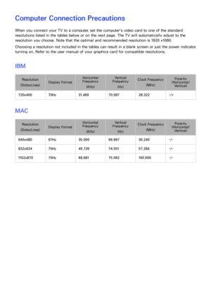 Page 232226
Computer Connection Precautions
When you connect your TV to a computer, set the computer's video card to one of the standard 
resolutions listed in the tables below or on the next page. The TV will automatically adjust to the 
resolution you choose. Note that the optimal and recommended resolution is 1920 x1080. 
Choosing a resolution not included in the tables can result in a blank screen or just the power indicator 
turning on. Refer to the user manual of your graphics card for compatible...