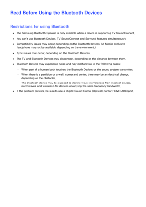 Page 236230
Read Before Using the Bluetooth Devices
Restrictions for using Bluetooth
 
●The Samsung Bluetooth Speaker is only available when a device is supporting  TV SoundConnect.
 
●You can't use Bluetooth Devices, TV SoundConnect  and Surround features simultaneously.
 
●Compatibility issues may occur, depending on the Bluetooth Devices. (A Mobile exclusive 
headphone may not be available, depending on the environment.)
 
●Sync issues may occur, depending on the Bluetooth Devices.
 
●The TV and Bluetooth...