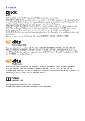 Page 237230231
Licence
DivX Certified® to play DivX® video up to HD 1080p, including premium content.
ABOUT DIVX VIDEO: DivX® is a digital video format created by DivX, LLC, a subsidiary of Rovi Corporation. This 
is an official DivX Certified® device that has passed rigorous testing to verify that it plays DivX video. Visit divx.
com for more information and software tools to convert your files into DivX videos.
ABOUT DIVX VIDEO-ON-DEMAND: This DivX Certified® device must be registered in order to play...