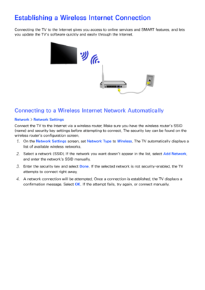 Page 595253
Establishing a Wireless Internet Connection
Connecting the TV to the Internet gives you access to online services and SMART features, and lets 
you update the TV's software quickly and easily through the Internet.
Connecting to a Wireless Internet Network Automatically
Network > Network Settings
Connect the TV to the Internet via a wireless router. Make sure you have the wireless router's SSID 
(name) and security key settings before attempting to connect. The security key can be found on...
