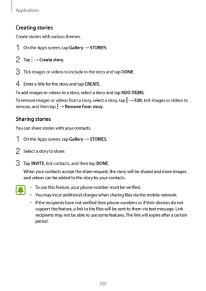 Page 105Applications
105
Creating stories
Create stories with various themes.
1 On the Apps screen, tap Gallery → STORIES.
2 Tap  → Create story.
3 Tick images or videos to include in the story and tap DONE.
4 Enter a title for the story and tap CREATE.
To add images or videos to a story, select a story and tap 
ADD ITEMS.
To remove images or videos from a story, select a story, tap 
 → Edit, tick images or videos to 
remove, and then tap 
 → Remove from story.
Sharing stories
You can share stories with your...