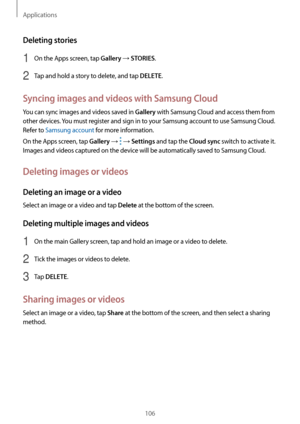 Page 106Applications
106
Deleting stories
1 On the Apps screen, tap Gallery → STORIES.
2 Tap and hold a story to delete, and tap DELETE.
Syncing images and videos with Samsung Cloud
You can sync images and videos saved in Gallery with Samsung Cloud and access them from 
other devices. You must register and sign in to your Samsung account to use Samsung Cloud. 
Refer to Samsung account for more information.
On the Apps screen, tap 
Gallery →  → Settings and tap the Cloud sync switch to activate it. 
Images and...