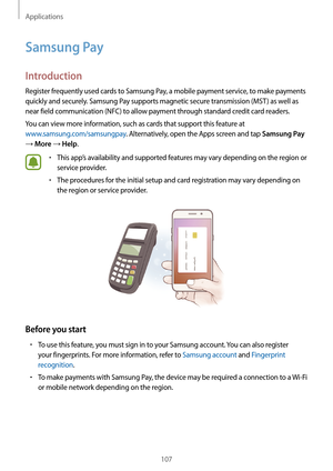 Page 107Applications
107
Samsung Pay
Introduction
Register frequently used cards to Samsung Pay, a mobile payment service, to make payments 
quickly and securely. Samsung Pay supports magnetic secure transmission (MST ) as well as 
near field communication (NFC) to allow payment through standard credit card readers.
You can view more information, such as cards that support this feature at 
www.samsung.com/samsungpay. Alternatively, open the Apps screen and tap 
Samsung Pay 
→ More → Help.
•	This app’s...