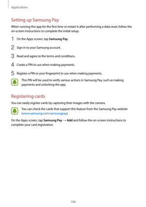 Page 108Applications
108
Setting up Samsung Pay
When running this app for the first time or restart it after performing a data reset, follow the 
on-screen instructions to complete the initial setup.
1 On the Apps screen, tap Samsung Pay.
2 Sign in to your Samsung account.
3 Read and agree to the terms and conditions.
4 Create a PIN to use when making payments.
5 Register a PIN or your fingerprint to use when making payments.
This PIN will be used to verify various actions in Samsung Pay, such as making...