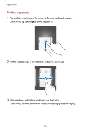 Page 109Applications
109
Making payments
1 Tap and hold a card image at the bottom of the screen and drag it upwards.
Alternatively, tap 
Samsung Pay on the Apps screen.
2 On the cards list, swipe to the left or right and select a card to use.
3 Place your finger on the Home key to scan your fingerprint.
Alternatively, enter the payment PIN you set when setting up the Samsung Pay.   